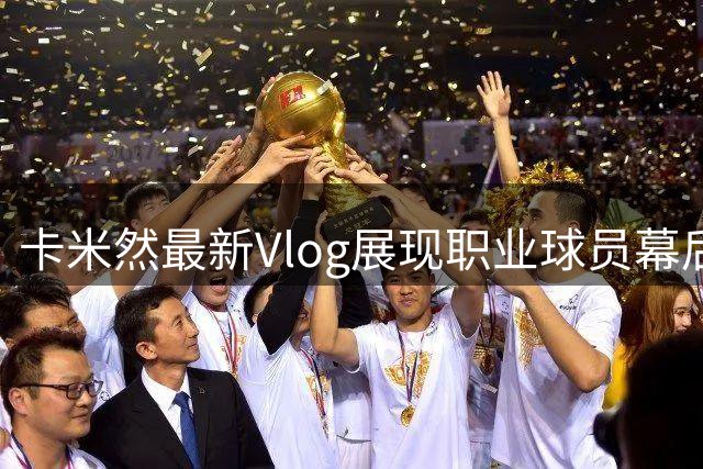 卡米然最新Vlog展现职业球员幕后生活：不变初心下的澎湃梦想